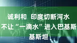 诚利和  印度切断河水！不让“一滴水”进入巴基斯坦