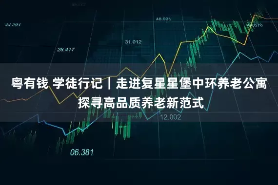 粤有钱 学徒行记｜走进复星星堡中环养老公寓 探寻高品质养老新范式