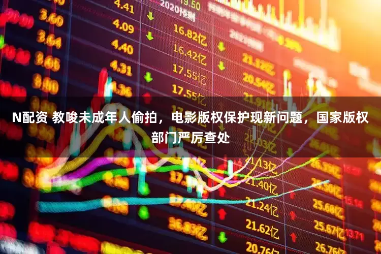 N配资 教唆未成年人偷拍，电影版权保护现新问题，国家版权部门严厉查处