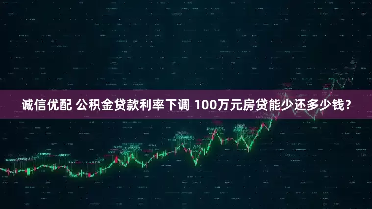 诚信优配 公积金贷款利率下调 100万元房贷能少还多少钱？