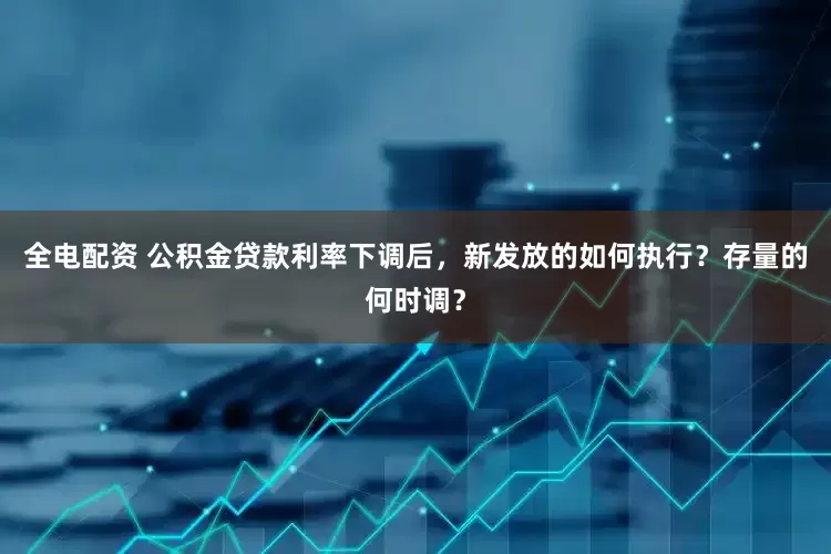 全电配资 公积金贷款利率下调后，新发放的如何执行？存量的何时调？