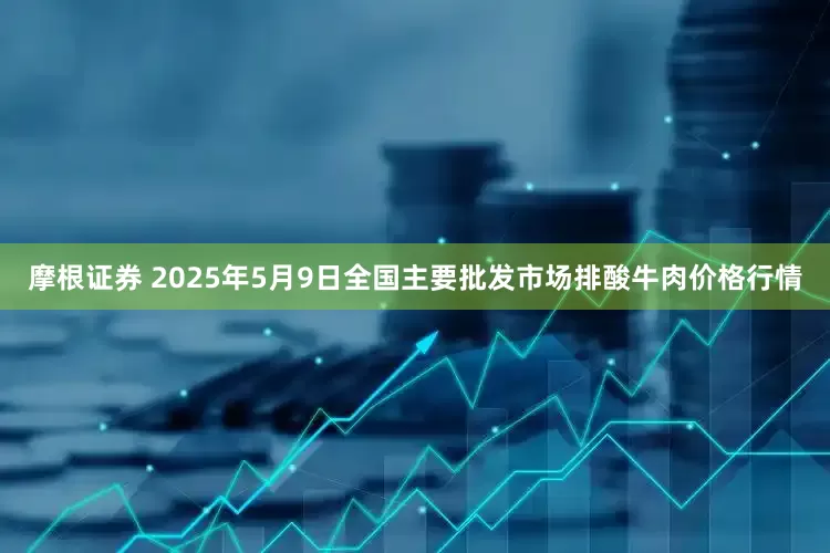摩根证券 2025年5月9日全国主要批发市场排酸牛肉价格行情
