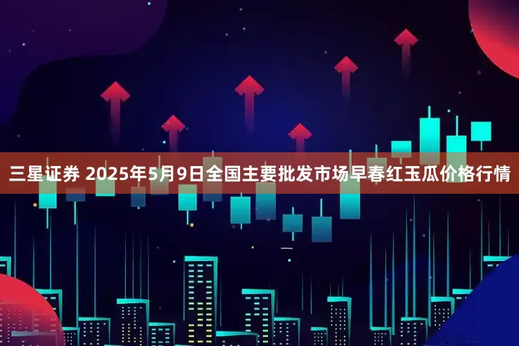 三星证券 2025年5月9日全国主要批发市场早春红玉瓜价格行情