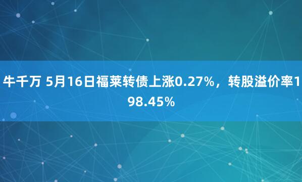 牛千万 5月16日福莱转债上涨0.27%，转股溢价率198.45%