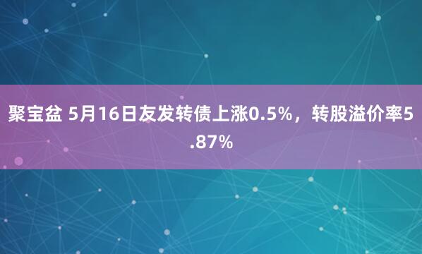 聚宝盆 5月16日友发转债上涨0.5%，转股溢价率5.87%