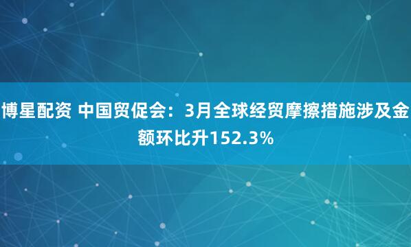 博星配资 中国贸促会：3月全球经贸摩擦措施涉及金额环比升152.3%