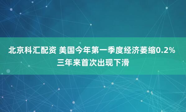 北京科汇配资 美国今年第一季度经济萎缩0.2% 三年来首次出现下滑