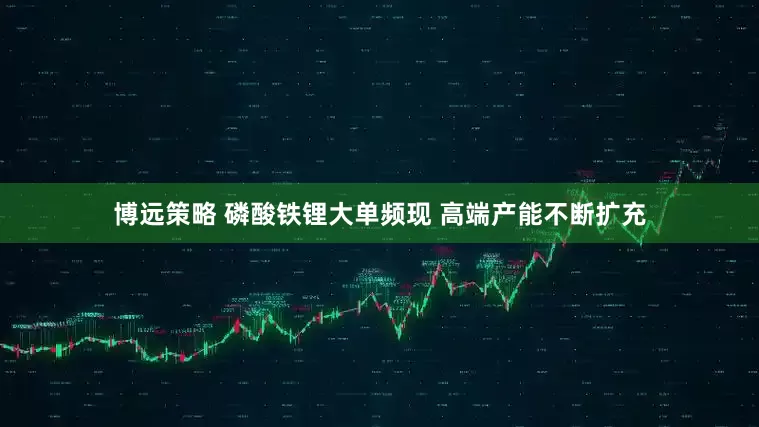 博远策略 磷酸铁锂大单频现 高端产能不断扩充