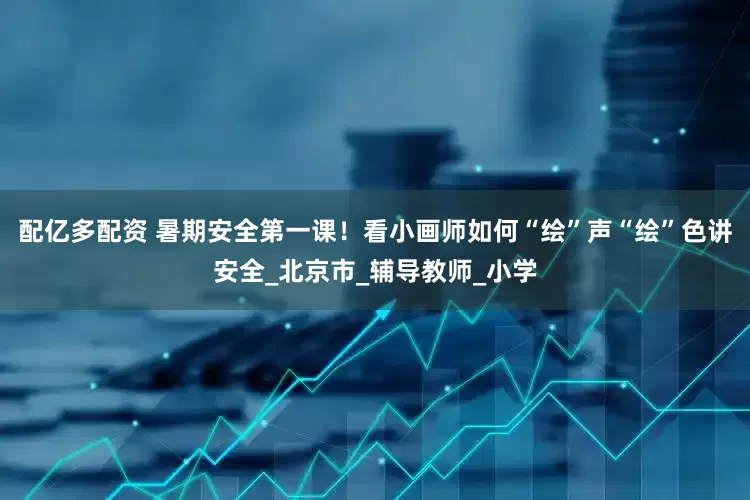 配亿多配资 暑期安全第一课！看小画师如何“绘”声“绘”色讲安全_北京市_辅导教师_小学