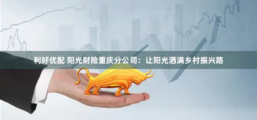 利好优配 阳光财险重庆分公司：让阳光洒满乡村振兴路