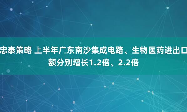 忠泰策略 上半年广东南沙集成电路、生物医药进出口额分别增长1.2倍、2.2倍