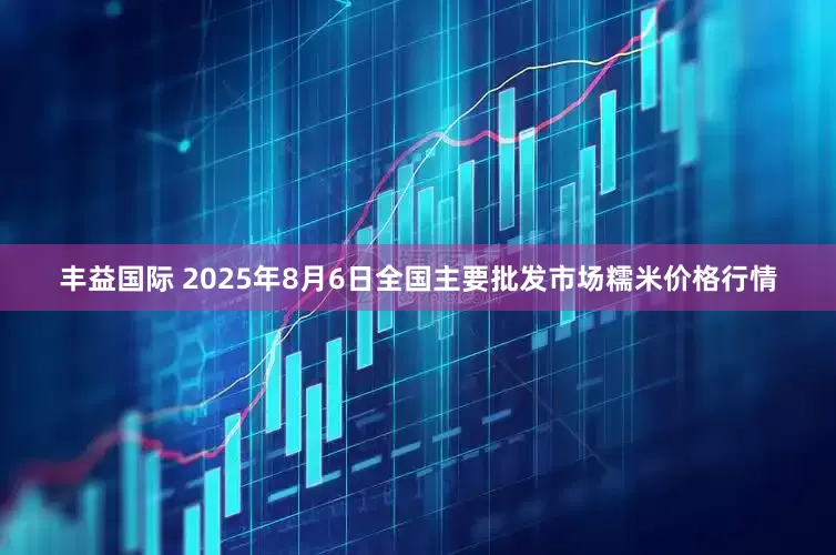 丰益国际 2025年8月6日全国主要批发市场糯米价格行情