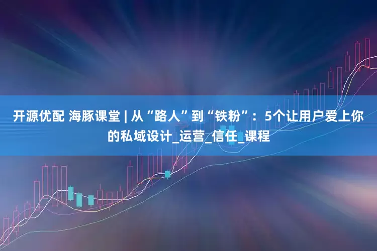 开源优配 海豚课堂 | 从“路人”到“铁粉”：5个让用户爱上你的私域设计_运营_信任_课程