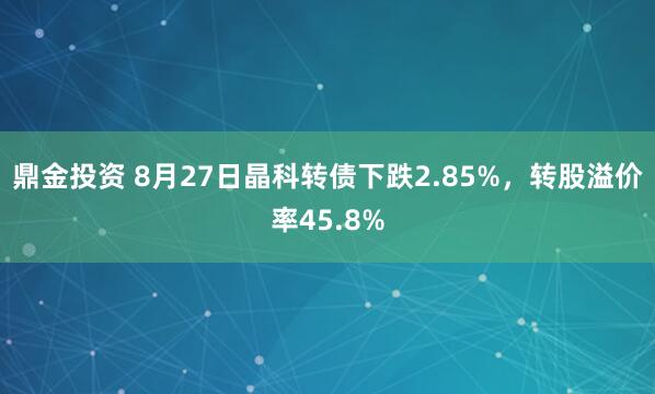 鼎金投资 8月27日晶科转债下跌2.85%，转股溢价率45.8%