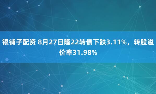 银铺子配资 8月27日隆22转债下跌3.11%，转股溢价率31.98%