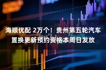 海顺优配 2万个！贵州第五轮汽车置换更新预约资格本周日发放
