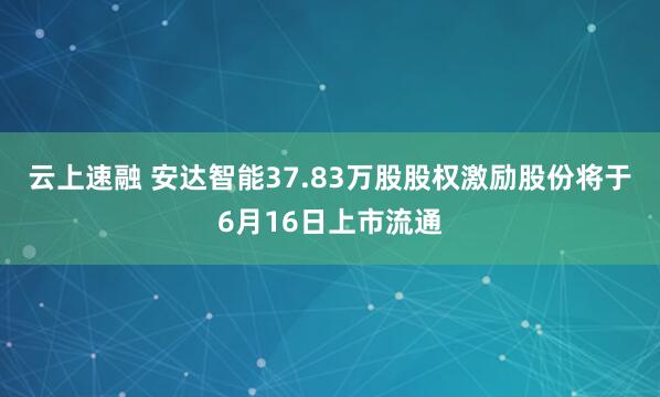 云上速融 安达智能37.83万股股权激励股份将于6月16日上市流通