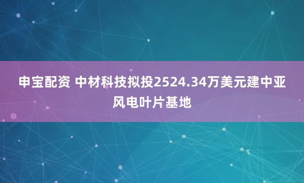 申宝配资 中材科技拟投2524.34万美元建中亚风电叶片基地