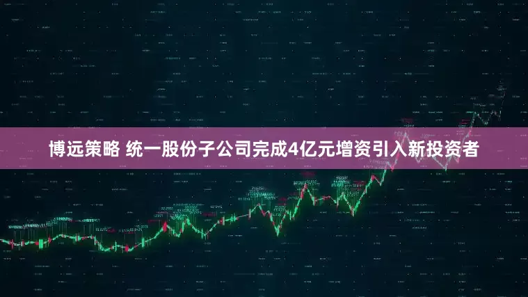 博远策略 统一股份子公司完成4亿元增资引入新投资者