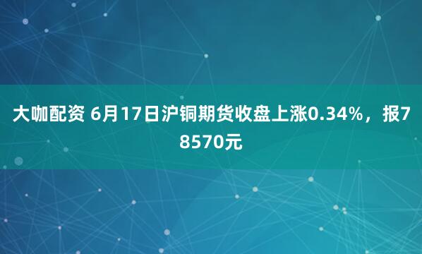 大咖配资 6月17日沪铜期货收盘上涨0.34%，报78570元
