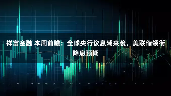 祥富金融 本周前瞻:全球央行议息潮来袭,美联储领衔降息预期