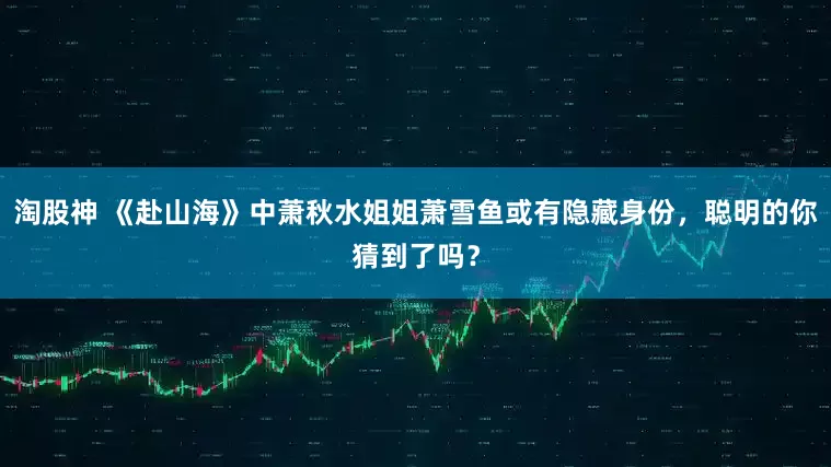 淘股神 《赴山海》中萧秋水姐姐萧雪鱼或有隐藏身份,聪明的你猜到了吗?