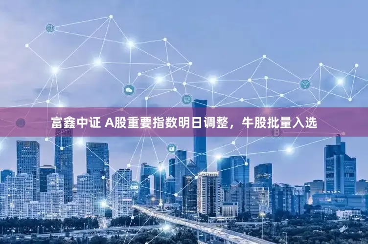 富鑫中证 A股重要指数明日调整，牛股批量入选